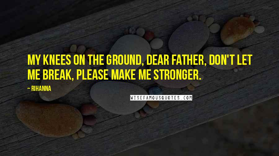 Rihanna Quotes: My knees on the ground, dear father, don't let me break, please make me stronger.