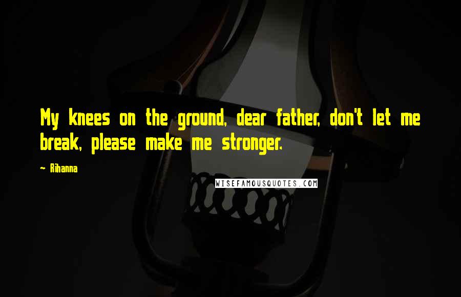 Rihanna Quotes: My knees on the ground, dear father, don't let me break, please make me stronger.