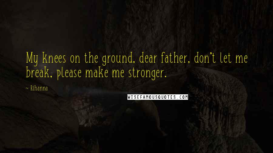 Rihanna Quotes: My knees on the ground, dear father, don't let me break, please make me stronger.