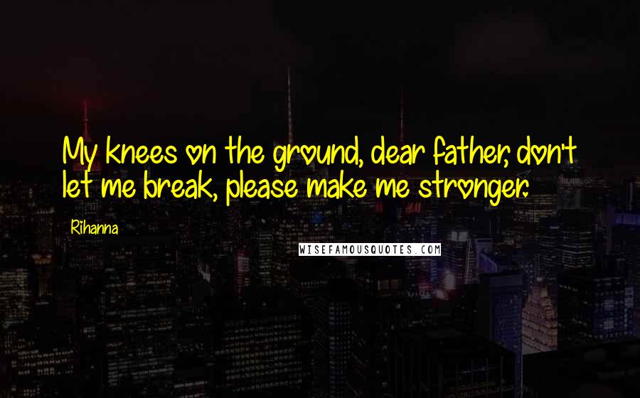 Rihanna Quotes: My knees on the ground, dear father, don't let me break, please make me stronger.