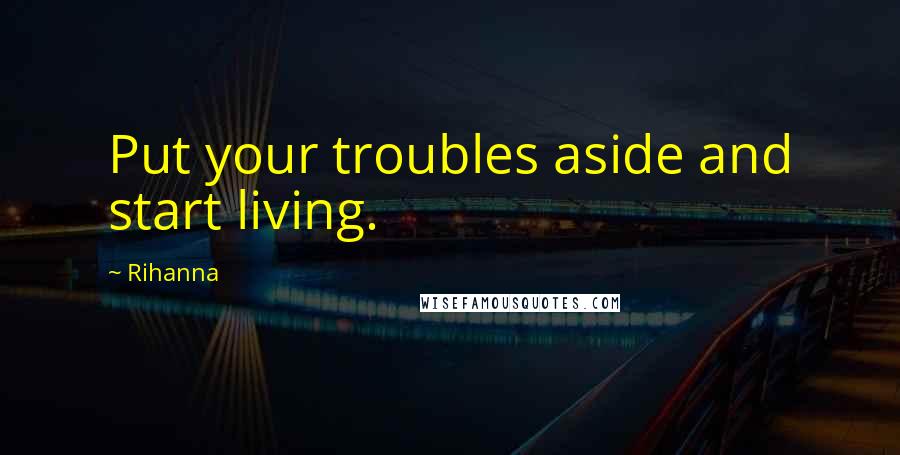 Rihanna Quotes: Put your troubles aside and start living.