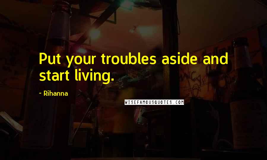 Rihanna Quotes: Put your troubles aside and start living.