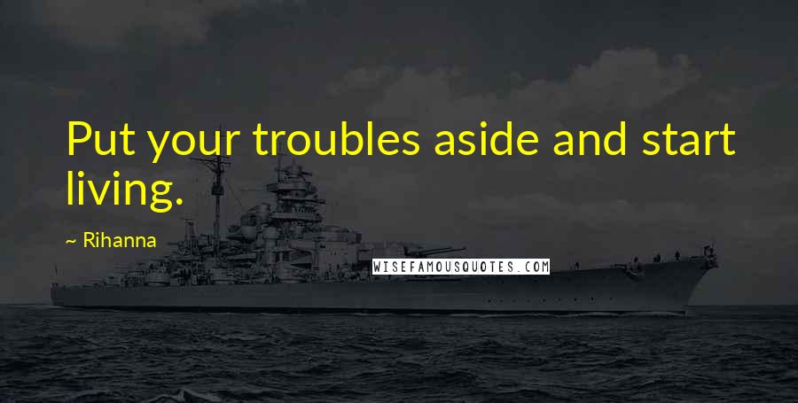 Rihanna Quotes: Put your troubles aside and start living.