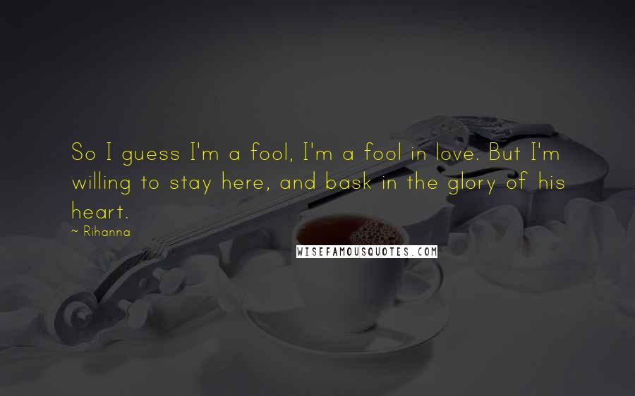 Rihanna Quotes: So I guess I'm a fool, I'm a fool in love. But I'm willing to stay here, and bask in the glory of his heart.