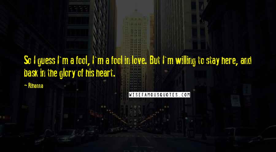 Rihanna Quotes: So I guess I'm a fool, I'm a fool in love. But I'm willing to stay here, and bask in the glory of his heart.