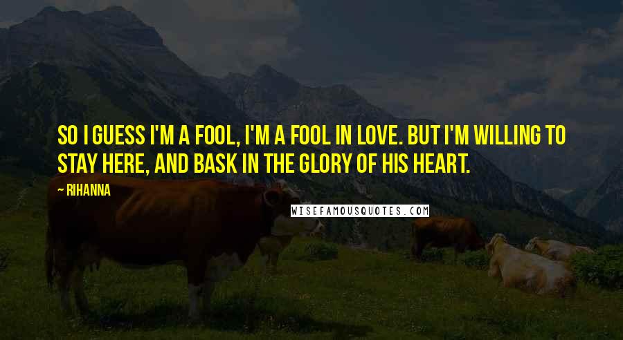 Rihanna Quotes: So I guess I'm a fool, I'm a fool in love. But I'm willing to stay here, and bask in the glory of his heart.