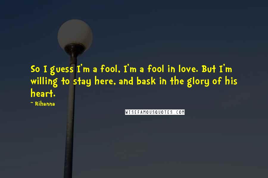 Rihanna Quotes: So I guess I'm a fool, I'm a fool in love. But I'm willing to stay here, and bask in the glory of his heart.