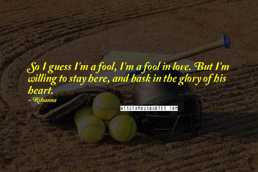 Rihanna Quotes: So I guess I'm a fool, I'm a fool in love. But I'm willing to stay here, and bask in the glory of his heart.