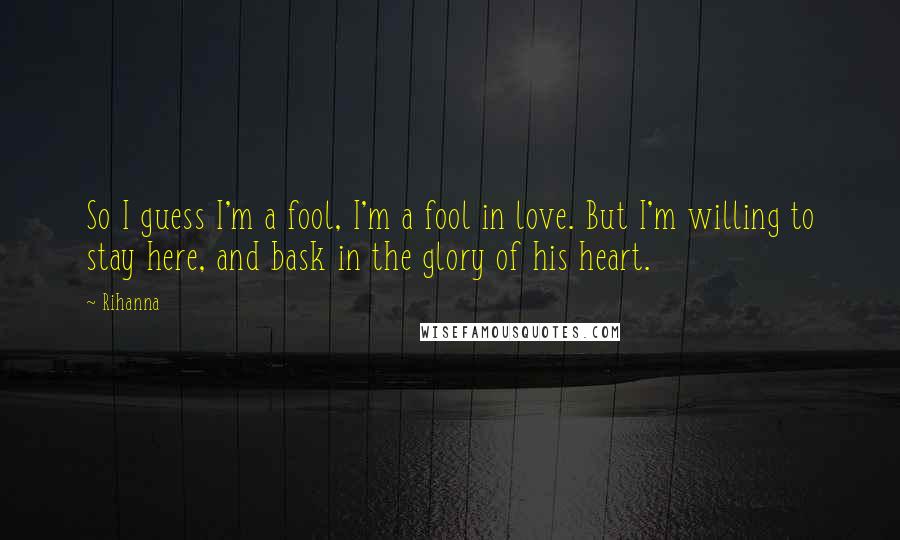 Rihanna Quotes: So I guess I'm a fool, I'm a fool in love. But I'm willing to stay here, and bask in the glory of his heart.