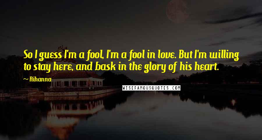 Rihanna Quotes: So I guess I'm a fool, I'm a fool in love. But I'm willing to stay here, and bask in the glory of his heart.