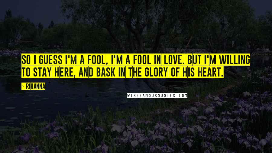 Rihanna Quotes: So I guess I'm a fool, I'm a fool in love. But I'm willing to stay here, and bask in the glory of his heart.