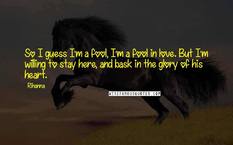 Rihanna Quotes: So I guess I'm a fool, I'm a fool in love. But I'm willing to stay here, and bask in the glory of his heart.