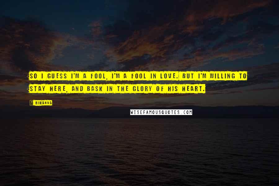 Rihanna Quotes: So I guess I'm a fool, I'm a fool in love. But I'm willing to stay here, and bask in the glory of his heart.