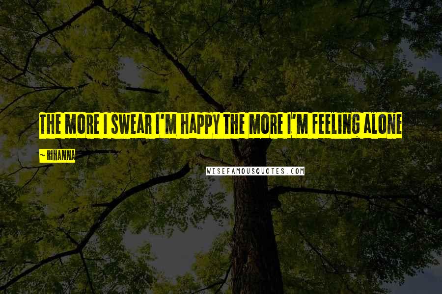 Rihanna Quotes: The more I swear I'm happy the more I'm feeling alone