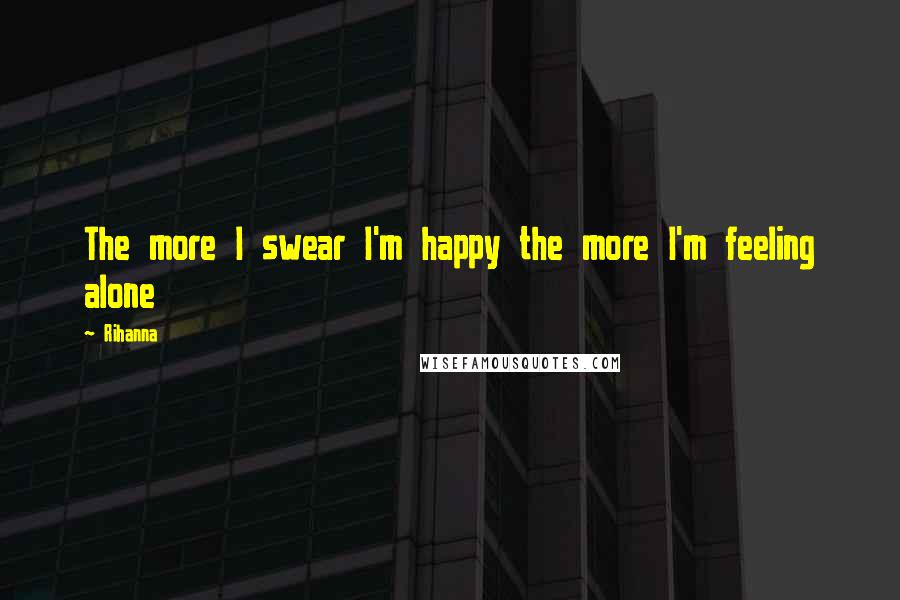 Rihanna Quotes: The more I swear I'm happy the more I'm feeling alone