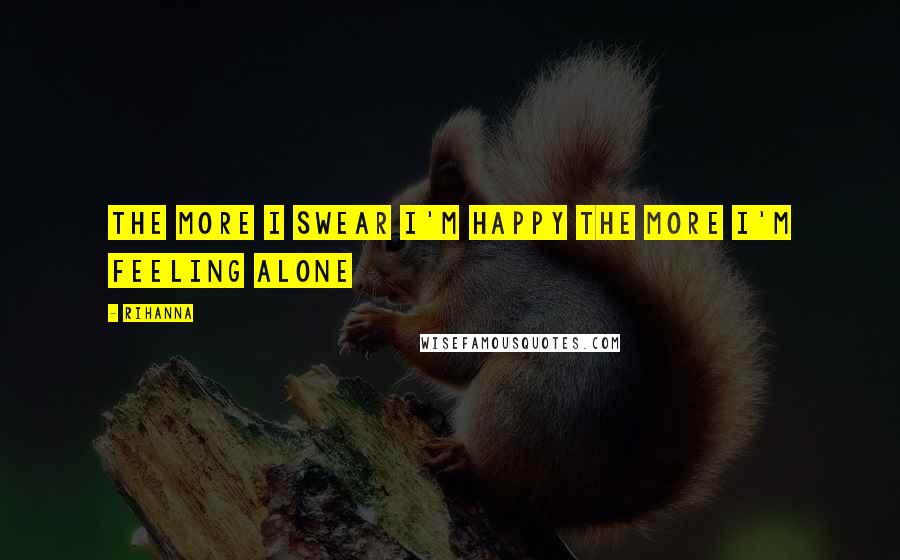 Rihanna Quotes: The more I swear I'm happy the more I'm feeling alone