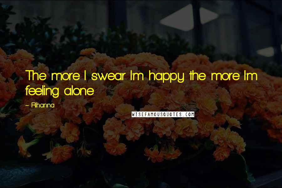 Rihanna Quotes: The more I swear I'm happy the more I'm feeling alone