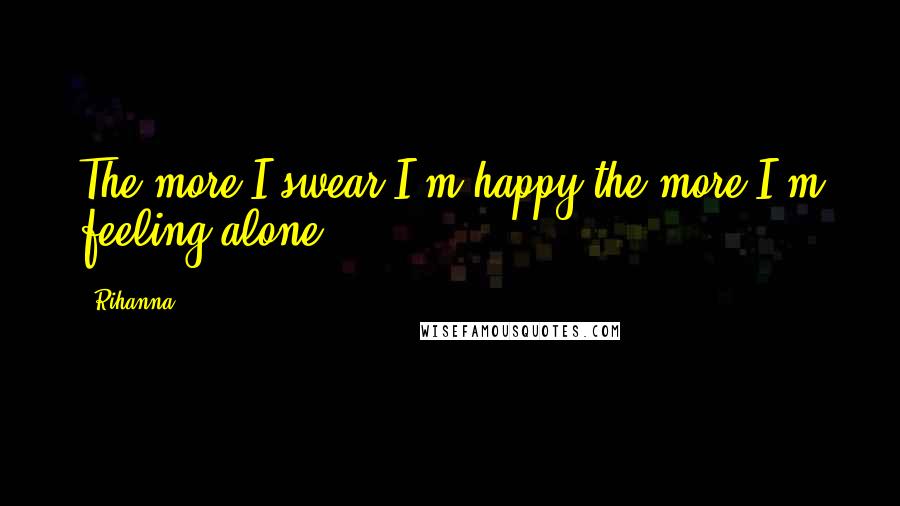 Rihanna Quotes: The more I swear I'm happy the more I'm feeling alone