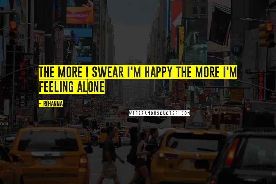 Rihanna Quotes: The more I swear I'm happy the more I'm feeling alone