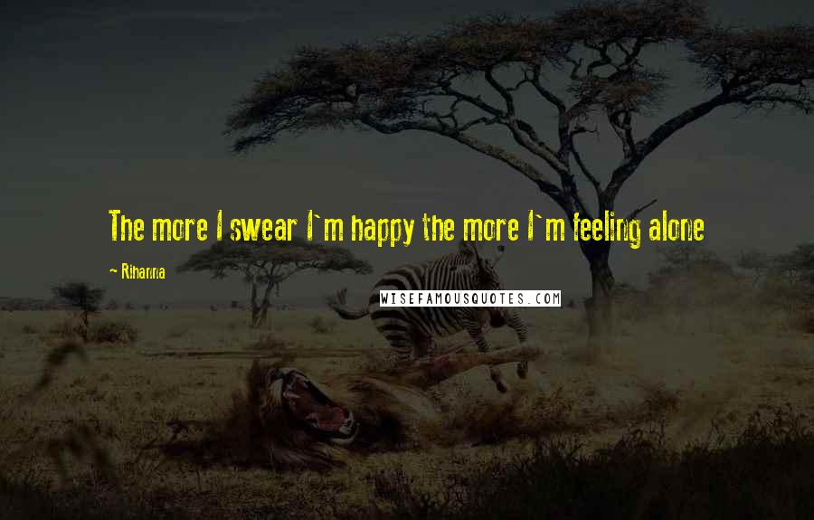 Rihanna Quotes: The more I swear I'm happy the more I'm feeling alone