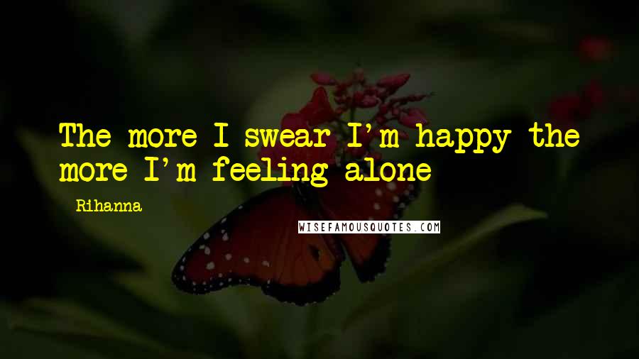 Rihanna Quotes: The more I swear I'm happy the more I'm feeling alone
