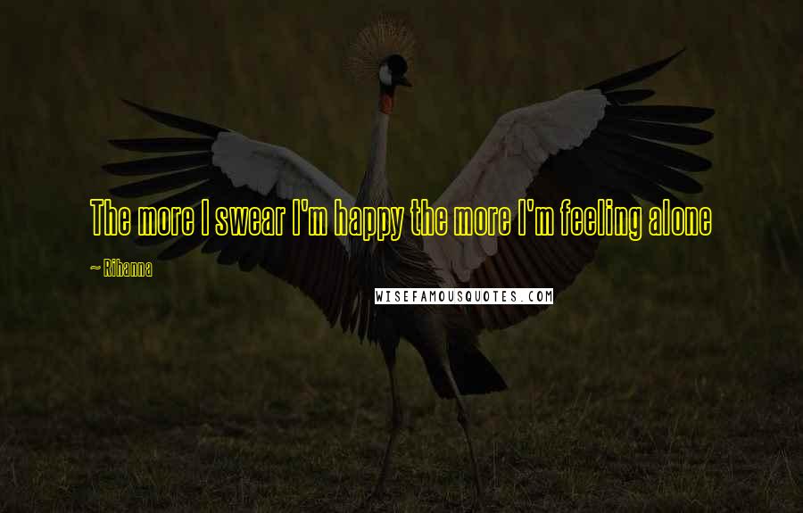 Rihanna Quotes: The more I swear I'm happy the more I'm feeling alone