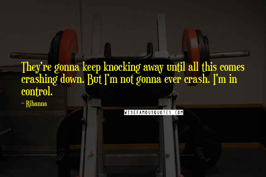 Rihanna Quotes: They're gonna keep knocking away until all this comes crashing down. But I'm not gonna ever crash. I'm in control.