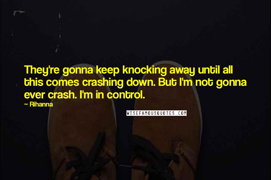 Rihanna Quotes: They're gonna keep knocking away until all this comes crashing down. But I'm not gonna ever crash. I'm in control.