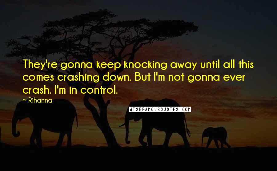 Rihanna Quotes: They're gonna keep knocking away until all this comes crashing down. But I'm not gonna ever crash. I'm in control.