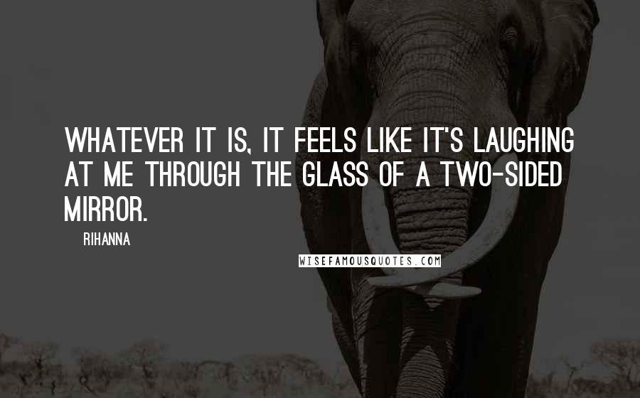 Rihanna Quotes: Whatever it is, it feels like it's laughing at me Through the glass of a two-sided mirror.