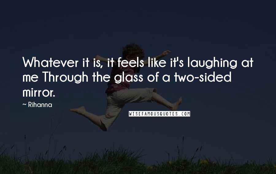 Rihanna Quotes: Whatever it is, it feels like it's laughing at me Through the glass of a two-sided mirror.