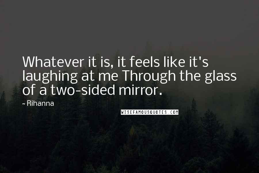 Rihanna Quotes: Whatever it is, it feels like it's laughing at me Through the glass of a two-sided mirror.