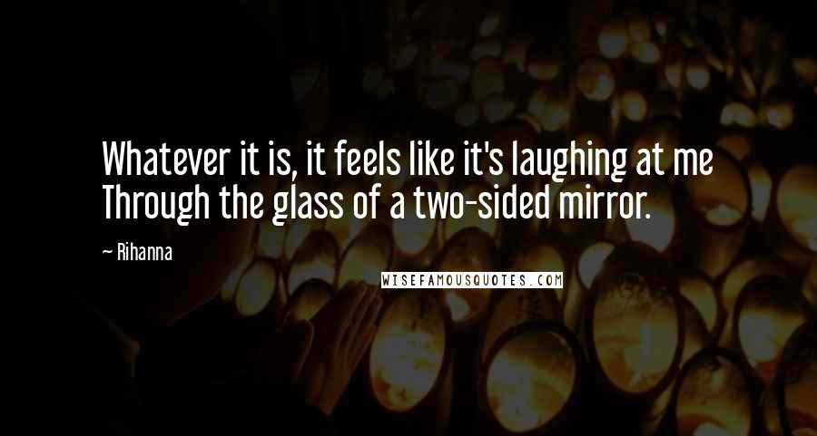 Rihanna Quotes: Whatever it is, it feels like it's laughing at me Through the glass of a two-sided mirror.