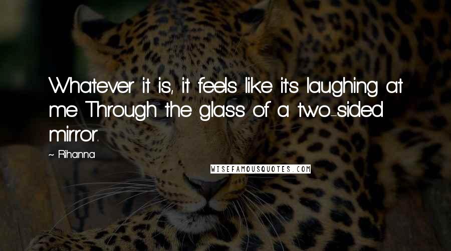 Rihanna Quotes: Whatever it is, it feels like it's laughing at me Through the glass of a two-sided mirror.