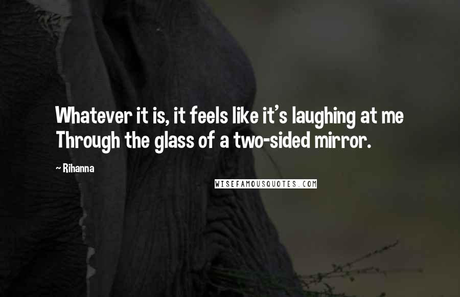 Rihanna Quotes: Whatever it is, it feels like it's laughing at me Through the glass of a two-sided mirror.