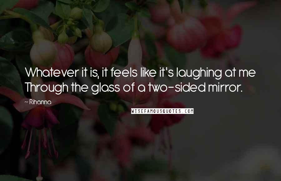 Rihanna Quotes: Whatever it is, it feels like it's laughing at me Through the glass of a two-sided mirror.