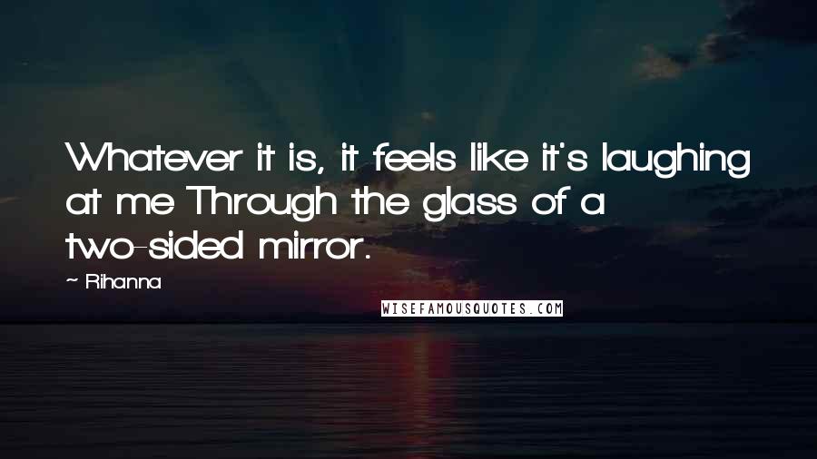 Rihanna Quotes: Whatever it is, it feels like it's laughing at me Through the glass of a two-sided mirror.