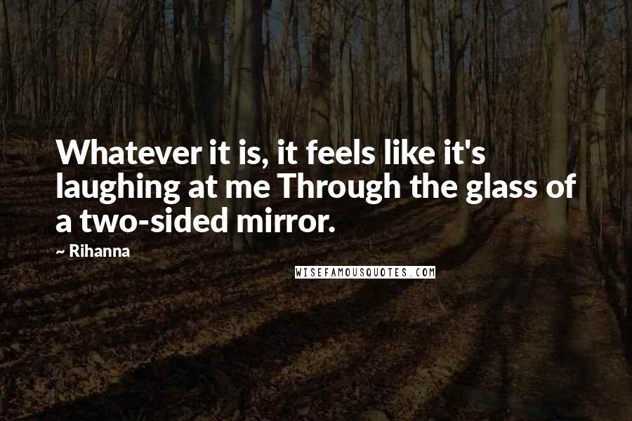 Rihanna Quotes: Whatever it is, it feels like it's laughing at me Through the glass of a two-sided mirror.