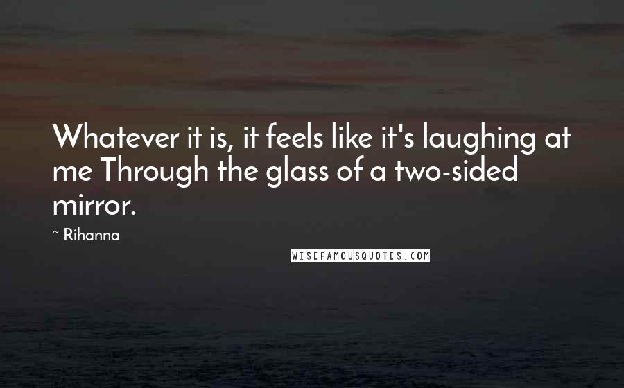 Rihanna Quotes: Whatever it is, it feels like it's laughing at me Through the glass of a two-sided mirror.