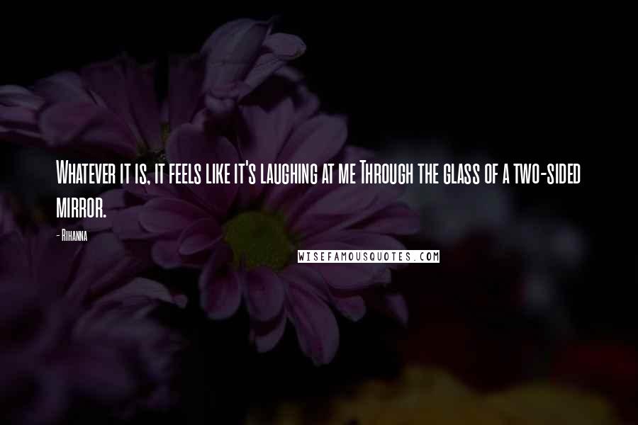 Rihanna Quotes: Whatever it is, it feels like it's laughing at me Through the glass of a two-sided mirror.