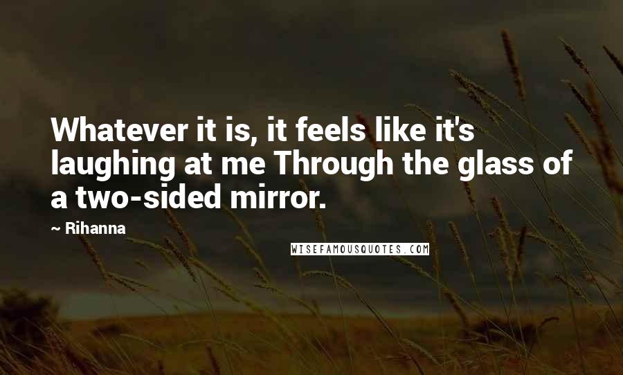 Rihanna Quotes: Whatever it is, it feels like it's laughing at me Through the glass of a two-sided mirror.