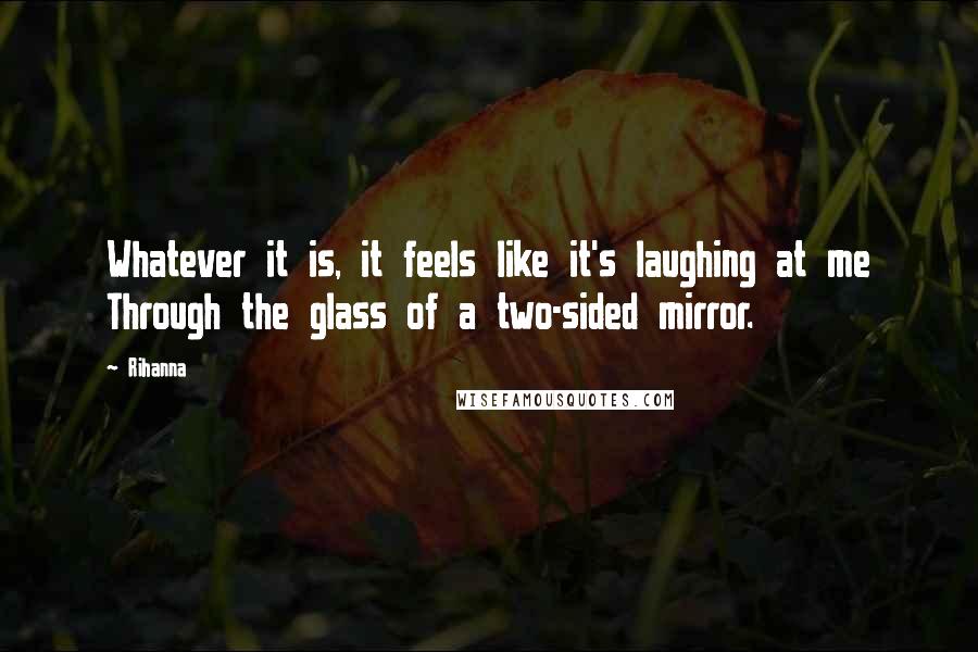 Rihanna Quotes: Whatever it is, it feels like it's laughing at me Through the glass of a two-sided mirror.