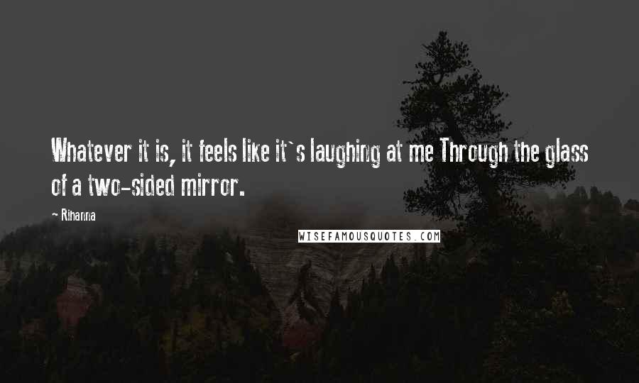 Rihanna Quotes: Whatever it is, it feels like it's laughing at me Through the glass of a two-sided mirror.