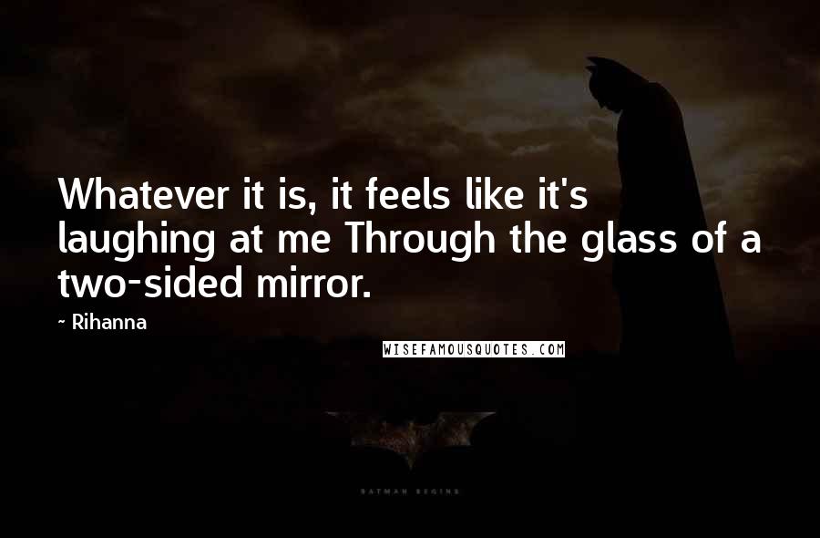 Rihanna Quotes: Whatever it is, it feels like it's laughing at me Through the glass of a two-sided mirror.