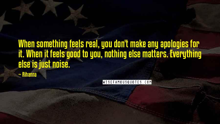 Rihanna Quotes: When something feels real, you don't make any apologies for it. When it feels good to you, nothing else matters. Everything else is just noise.