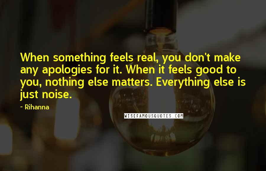 Rihanna Quotes: When something feels real, you don't make any apologies for it. When it feels good to you, nothing else matters. Everything else is just noise.