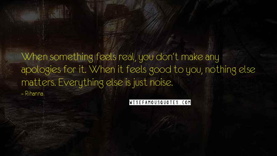 Rihanna Quotes: When something feels real, you don't make any apologies for it. When it feels good to you, nothing else matters. Everything else is just noise.