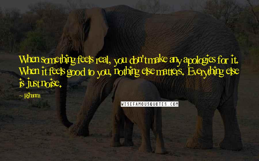 Rihanna Quotes: When something feels real, you don't make any apologies for it. When it feels good to you, nothing else matters. Everything else is just noise.