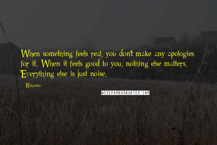 Rihanna Quotes: When something feels real, you don't make any apologies for it. When it feels good to you, nothing else matters. Everything else is just noise.