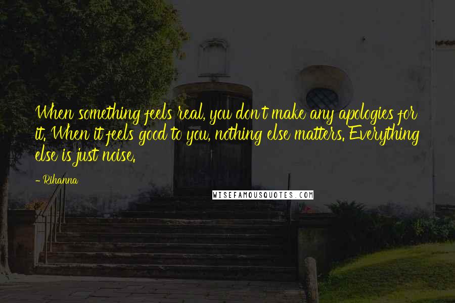 Rihanna Quotes: When something feels real, you don't make any apologies for it. When it feels good to you, nothing else matters. Everything else is just noise.